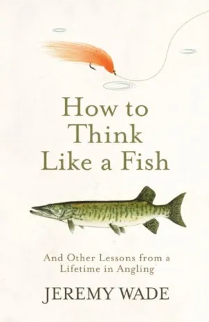 How to Think Like a Fish: And Other Lessons from a Lifetime in Angling by Jeremy Wade